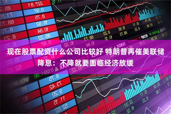 现在股票配资什么公司比较好 特朗普再催美联储降息：不降就要面临经济放缓
