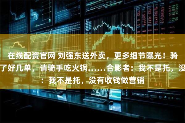 在线配资官网 刘强东送外卖，更多细节曝光！骑车被偶遇，送了好几单，请骑手吃火锅……合影者：我不是托，没有收钱做营销