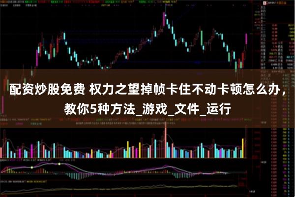 配资炒股免费 权力之望掉帧卡住不动卡顿怎么办，教你5种方法_游戏_文件_运行