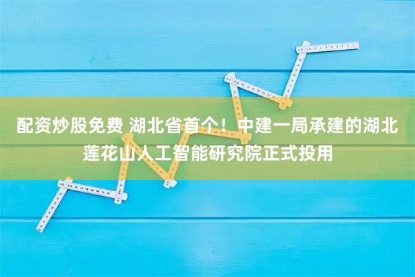 配资炒股免费 湖北省首个！中建一局承建的湖北莲花山人工智能研究院正式投用