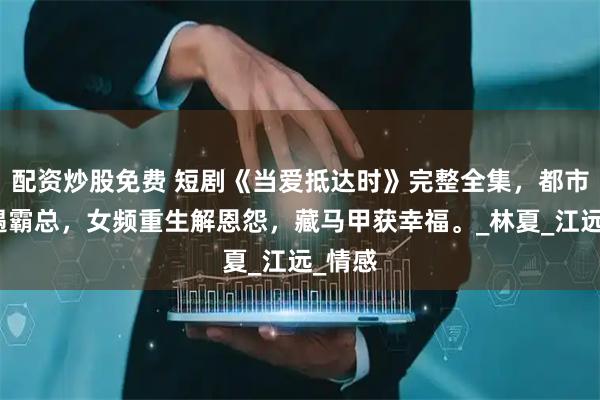 配资炒股免费 短剧《当爱抵达时》完整全集，都市萌宝遇霸总，女频重生解恩怨，藏马甲获幸福。_林夏_江远_情感