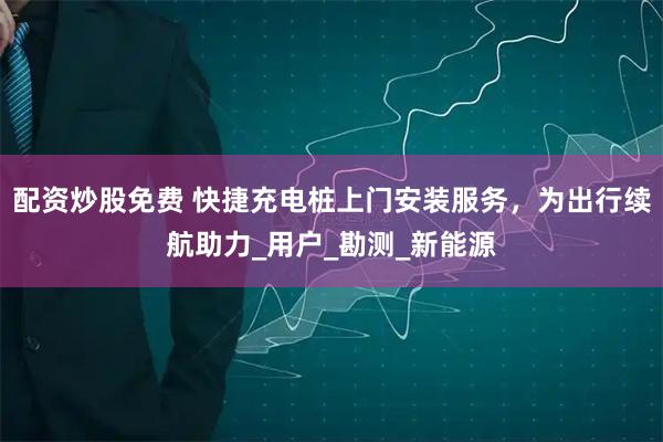 配资炒股免费 快捷充电桩上门安装服务，为出行续航助力_用户_勘测_新能源