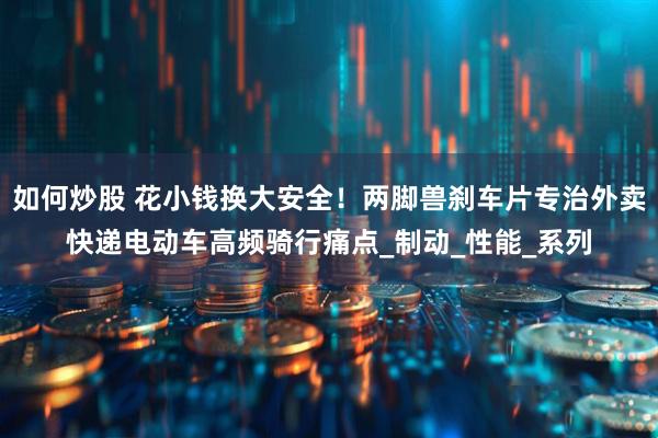 如何炒股 花小钱换大安全！两脚兽刹车片专治外卖快递电动车高频骑行痛点_制动_性能_系列