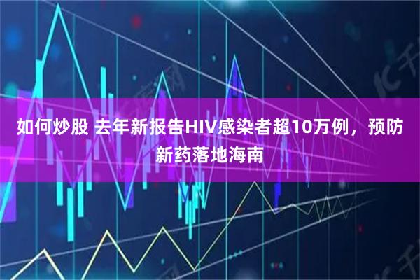 如何炒股 去年新报告HIV感染者超10万例，预防新药落地海南