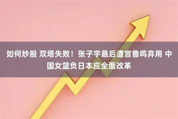 如何炒股 双塔失败！张子宇最后遭宫鲁鸣弃用 中国女篮负日本应全面改革