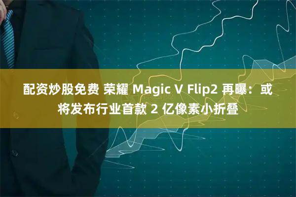 配资炒股免费 荣耀 Magic V Flip2 再曝：或将发布行业首款 2 亿像素小折叠