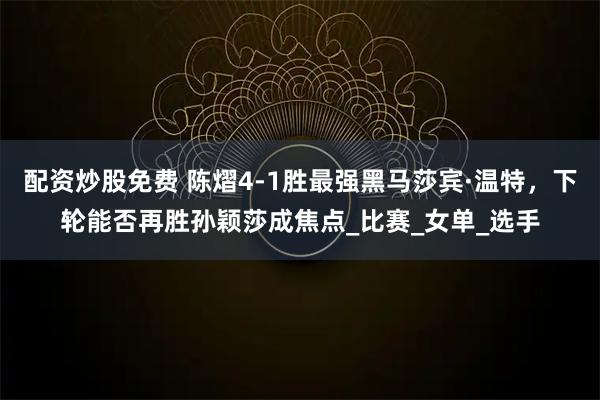 配资炒股免费 陈熠4-1胜最强黑马莎宾·温特，下轮能否再胜孙颖莎成焦点_比赛_女单_选手