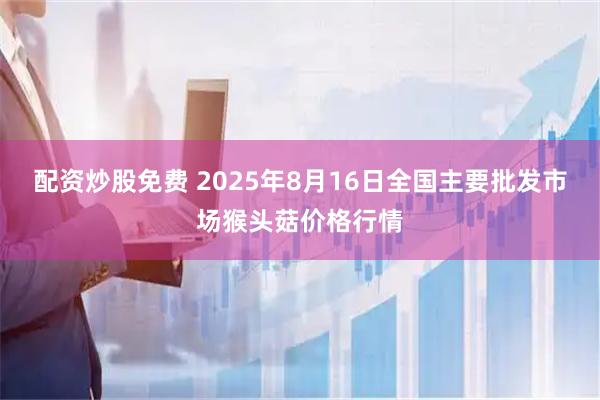 配资炒股免费 2025年8月16日全国主要批发市场猴头菇价格行情