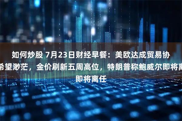 如何炒股 7月23日财经早餐：美欧达成贸易协议希望渺茫，金价刷新五周高位，特朗普称鲍威尔即将离任