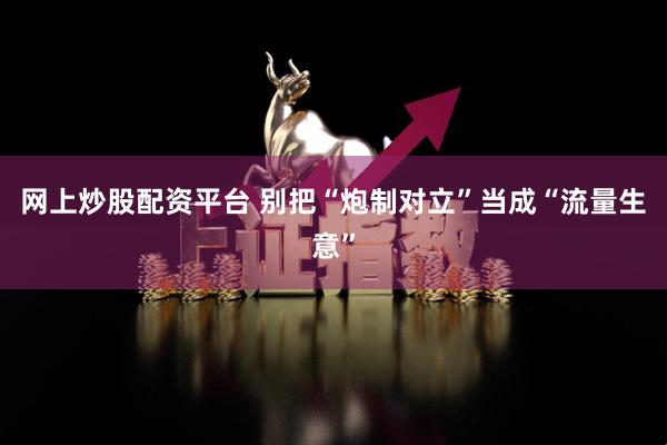 网上炒股配资平台 别把“炮制对立”当成“流量生意”