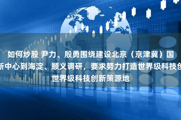 如何炒股 尹力、殷勇围绕建设北京（京津冀）国际科技创新中心到海淀、顺义调研，要求努力打造世界级科技创新策源地