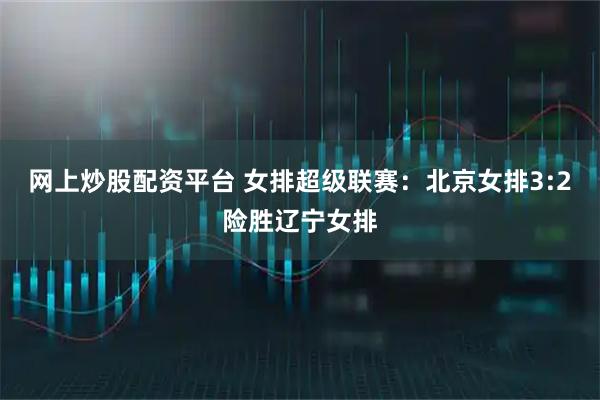 网上炒股配资平台 女排超级联赛：北京女排3:2险胜辽宁女排